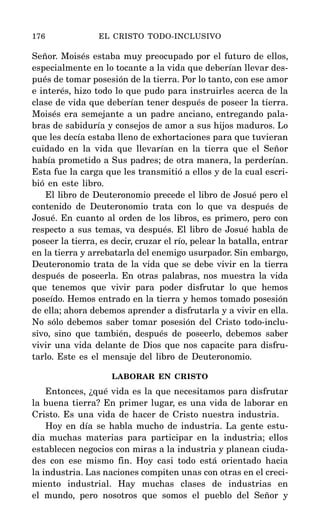 Señor. Moisés estaba muy preocupado por el futuro de ellos,
especialmente en lo tocante a la vida que deberían llevar des-
pués de tomar posesión de la tierra. Por lo tanto, con ese amor
e interés, hizo todo lo que pudo para instruirles acerca de la
clase de vida que deberían tener después de poseer la tierra.
Moisés era semejante a un padre anciano, entregando pala-
bras de sabiduría y consejos de amor a sus hijos maduros. Lo
que les decía estaba lleno de exhortaciones para que tuvieran
cuidado en la vida que llevarían en la tierra que el Señor
había prometido a Sus padres; de otra manera, la perderían.
Esta fue la carga que les transmitió a ellos y de la cual escri-
bió en este libro.
El libro de Deuteronomio precede el libro de Josué pero el
contenido de Deuteronomio trata con lo que va después de
Josué. En cuanto al orden de los libros, es primero, pero con
respecto a sus temas, va después. El libro de Josué habla de
poseer la tierra, es decir, cruzar el río, pelear la batalla, entrar
en la tierra y arrebatarla del enemigo usurpador. Sin embargo,
Deuteronomio trata de la vida que se debe vivir en la tierra
después de poseerla. En otras palabras, nos muestra la vida
que tenemos que vivir para poder disfrutar lo que hemos
poseído. Hemos entrado en la tierra y hemos tomado posesión
de ella; ahora debemos aprender a disfrutarla y a vivir en ella.
No sólo debemos saber tomar posesión del Cristo todo-inclu-
sivo, sino que también, después de poseerlo, debemos saber
vivir una vida delante de Dios que nos capacite para disfru-
tarlo. Este es el mensaje del libro de Deuteronomio.
LABORAR EN CRISTO
Entonces, ¿qué vida es la que necesitamos para disfrutar
la buena tierra? En primer lugar, es una vida de laborar en
Cristo. Es una vida de hacer de Cristo nuestra industria.
Hoy en día se habla mucho de industria. La gente estu-
dia muchas materias para participar en la industria; ellos
establecen negocios con miras a la industria y planean ciuda-
des con ese mismo fin. Hoy casi todo está orientado hacia
la industria. Las naciones compiten unas con otras en el creci-
miento industrial. Hay muchas clases de industrias en
el mundo, pero nosotros que somos el pueblo del Señor y
176 EL CRISTO TODO-INCLUSIVO
 