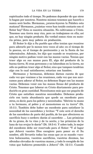 espirituales todo el tiempo. No podemos depender de que otros
lo hagan por nosotros. Nosotros mismos tenemos que hacerlo o
nunca será hecho. Hermanas, ¿oraron-leyeron la Palabra esta
mañana? Hermanos, ¿cuántas veces han tenido contacto con el
Señor hoy? Esta es nuestra situación. No cultivamos a Cristo.
Tenemos una tierra muy rica, pero no trabajamos en ella; así
que, no hay ningún producto. En verdad somos ricos en mate-
ria prima, pero muy pobres en producción.
El Señor le dijo a Su pueblo que ellos tenían que reunirse
para adorarlo por lo menos tres veces al año: en el tiempo de
la pascua, en el tiempo de pentecostés y en la fiesta de los
tabernáculos. Además, les dijo que cuando se reunieran, por
ningún motivo podían venir con las manos vacías. Tenían que
traer algo en sus manos para El, algo del producto de la
buena tierra. Si eran perezosos y no laboraban en la tierra, no
sólo no podrían traer algo al Señor, sino que tampoco tendrían
algo con lo cual satisfacerse; estarían con hambre.
Hermanos y hermanas, debemos darnos cuenta de que
cada vez que venimos a las reuniones, cada vez que nos acer-
camos para adorar al Señor, no debemos llegar con las manos
vacías. Debemos venir con las manos llenas del producto de
Cristo. Tenemos que laborar en Cristo diariamente para pro-
ducirlo en gran cantidad. Necesitamos más que ese poquito de
Cristo que satisface nuestras necesidades. Debemos produ-
cirlo con tanta abundancia que quede un excedente para
otros, es decir, para los pobres y necesitados. “Abrirás tu mano
a tu hermano, al pobre y al menesteroso en tu tierra” (Dt.
15:11). También debe haber un excedente para satisfacer la
necesidad de los sacerdotes y levitas: “Y este será el derecho
de los sacerdotes de parte del pueblo, de los que ofrecieren en
sacrificio buey o cordero: darán al sacerdote … Las primicias
de tu grano, de tu vino y de tu aceite, y las primicias de la
lana de tus ovejas le darás” (Dt. 18:3-4). Y sobre todo, lo mejor
del excedente debe ser reservado para el Señor: “Y al lugar
que Jehová vuestro Dios escogiere para poner en él Su
nombre, allí llevaréis todas las cosas que yo os mando: vues-
tros holocaustos, vuestros sacrificios, vuestros diezmos, las
ofrendas elevadas de vuestras manos, y todo lo escogido de los
votos que hubieres prometido a Jehová” (Dt. 12:11). Cuando
LA VIDA EN LA TIERRA 179
 