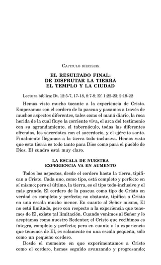 CAPITULO DIECISEIS
EL RESULTADO FINAL:
DE DISFRUTAR LA TIERRA
EL TEMPLO Y LA CIUDAD
Lectura bíblica: Dt. 12:5-7, 17-18, 8:7-9; Ef. 1:22-23; 2:19-22
Hemos visto mucho tocante a la experiencia de Cristo.
Empezamos con el cordero de la pascua y pasamos a través de
muchos aspectos diferentes, tales como el maná diario, la roca
herida de la cual fluye la corriente viva, el arca del testimonio
con su agrandamiento, el tabernáculo, todas las diferentes
ofrendas, los sacerdotes con el sacerdocio, y el ejército santo.
Finalmente llegamos a la tierra todo-inclusiva. Hemos visto
que esta tierra es todo tanto para Dios como para el pueblo de
Dios. El cuadro está muy claro.
LA ESCALA DE NUESTRA
EXPERIENCIA VA EN AUMENTO
Todos los aspectos, desde el cordero hasta la tierra, tipifi-
can a Cristo. Cada uno, como tipo, está completo y perfecto en
sí mismo; pero el último, la tierra, es el tipo todo-inclusivo y el
más grande. El cordero de la pascua como tipo de Cristo en
verdad es completo y perfecto; no obstante, tipifica a Cristo
en una escala mucho menor. En cuanto al Señor mismo, El
no está limitado, pero con respecto a la experiencia que tene-
mos de El, existe tal limitación. Cuando venimos al Señor y lo
aceptamos como nuestro Redentor, el Cristo que recibimos es
íntegro, completo y perfecto; pero en cuanto a la experiencia
que tenemos de El, es solamente en una escala pequeña, sólo
como un pequeño cordero.
Desde el momento en que experimentamos a Cristo
como el cordero, hemos seguido avanzando y progresando;
 