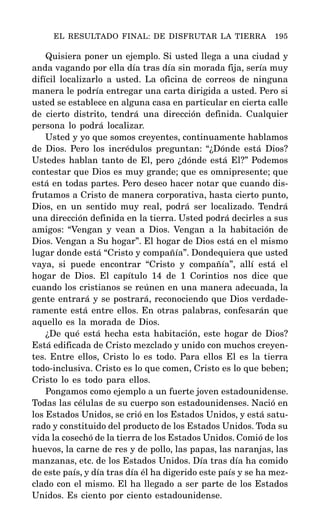 Quisiera poner un ejemplo. Si usted llega a una ciudad y
anda vagando por ella día tras día sin morada fija, sería muy
difícil localizarlo a usted. La oficina de correos de ninguna
manera le podría entregar una carta dirigida a usted. Pero si
usted se establece en alguna casa en particular en cierta calle
de cierto distrito, tendrá una dirección definida. Cualquier
persona lo podrá localizar.
Usted y yo que somos creyentes, continuamente hablamos
de Dios. Pero los incrédulos preguntan: “¿Dónde está Dios?
Ustedes hablan tanto de El, pero ¿dónde está El?” Podemos
contestar que Dios es muy grande; que es omnipresente; que
está en todas partes. Pero deseo hacer notar que cuando dis-
frutamos a Cristo de manera corporativa, hasta cierto punto,
Dios, en un sentido muy real, podrá ser localizado. Tendrá
una dirección definida en la tierra. Usted podrá decirles a sus
amigos: “Vengan y vean a Dios. Vengan a la habitación de
Dios. Vengan a Su hogar”. El hogar de Dios está en el mismo
lugar donde está “Cristo y compañía”. Dondequiera que usted
vaya, si puede encontrar “Cristo y compañía”, allí está el
hogar de Dios. El capítulo 14 de 1 Corintios nos dice que
cuando los cristianos se reúnen en una manera adecuada, la
gente entrará y se postrará, reconociendo que Dios verdade-
ramente está entre ellos. En otras palabras, confesarán que
aquello es la morada de Dios.
¿De qué está hecha esta habitación, este hogar de Dios?
Está edificada de Cristo mezclado y unido con muchos creyen-
tes. Entre ellos, Cristo lo es todo. Para ellos El es la tierra
todo-inclusiva. Cristo es lo que comen, Cristo es lo que beben;
Cristo lo es todo para ellos.
Pongamos como ejemplo a un fuerte joven estadounidense.
Todas las células de su cuerpo son estadounidenses. Nació en
los Estados Unidos, se crió en los Estados Unidos, y está satu-
rado y constituido del producto de los Estados Unidos. Toda su
vida la cosechó de la tierra de los Estados Unidos. Comió de los
huevos, la carne de res y de pollo, las papas, las naranjas, las
manzanas, etc. de los Estados Unidos. Día tras día ha comido
de este país, y día tras día él ha digerido este país y se ha mez-
clado con el mismo. El ha llegado a ser parte de los Estados
Unidos. Es ciento por ciento estadounidense.
EL RESULTADO FINAL: DE DISFRUTAR LA TIERRA 195
 