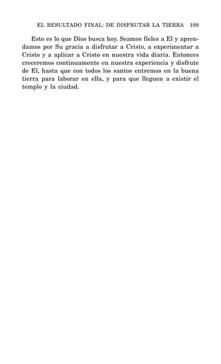 Esto es lo que Dios busca hoy. Seamos fieles a El y apren-
damos por Su gracia a disfrutar a Cristo, a experimentar a
Cristo y a aplicar a Cristo en nuestra vida diaria. Entonces
creceremos continuamente en nuestra experiencia y disfrute
de El, hasta que con todos los santos entremos en la buena
tierra para laborar en ella, y para que lleguen a existir el
templo y la ciudad.
EL RESULTADO FINAL: DE DISFRUTAR LA TIERRA 199
 