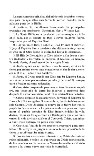 La característica principal del ministerio de ambos herma-
nos yace en que ellos enseñaron la verdad basados en la
palabra pura de la Biblia.
A continuación, detallamos brevemente las principales
creencias que profesaron Watchman Nee y Witness Lee:
1. La Santa Biblia es la revelación divina, completa e infa-
lible, dada por el aliento de Dios y cuyas palabras fueron
inspiradas por el Espíritu Santo.
2. Hay un único Dios, a saber, el Dios Triuno: el Padre, el
Hijo y el Espíritu Santo coexisten simultáneamente y moran
el Uno en el Otro desde la eternidad hasta la eternidad.
3. El Hijo de Dios, quien es Dios mismo, a fin de ser nues-
tro Redentor y Salvador, se encarnó al hacerse un hombre
llamado Jesús, el cual nació de la virgen María.
4. Jesús, quien es un auténtico ser humano, vivió en la
tierra por treinta y tres años y medio con el fin de dar a cono-
cer a Dios el Padre a los hombres.
5. Jesús, el Cristo ungido por Dios con Su Espíritu Santo,
murió en la cruz por nuestros pecados y derramó Su sangre
para efectuar nuestra redención.
6. Jesucristo, después de permanecer tres días en el sepul-
cro, fue levantado de entre los muertos y cuarenta días
después El ascendió al cielo, donde Dios le hizo Señor de todos.
7. Cristo, después de Su ascensión, derramó el Espíritu de
Dios sobre Sus escogidos, Sus miembros, bautizándolos en un
solo Cuerpo. Dicho Espíritu se mueve en la tierra hoy con el
propósito de convencer a los pecadores de sus pecados, rege-
nerar al pueblo escogido de Dios impartiéndoles la vida
divina, morar en los que creen en Cristo para que ellos crez-
can en la vida divina y edificar el Cuerpo de Cristo, con miras
a que Cristo obtenga Su plena expresión.
8. Cristo, al final de la era presente, regresará para arre-
batar a Sus creyentes, juzgar al mundo, tomar posesión de la
tierra y establecer Su reino eterno.
9. Los santos vencedores reinarán con Cristo durante el
reino milenario, y todos los que creen en Cristo participarán
de las bendiciones divinas en la Nueva Jerusalén, en el cielo
nuevo y la tierra nueva por toda la eternidad.
 