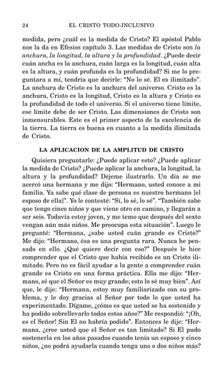 medida, pero ¿cuál es la medida de Cristo? El apóstol Pablo
nos la da en Efesios capítulo 3. Las medidas de Cristo son la
anchura, la longitud, la altura y la profundidad. ¿Puede decir
cuán ancha es la anchura, cuán larga es la longitud, cuán alta
es la altura, y cuán profunda es la profundidad? Si me lo pre-
guntara a mí, tendría que decirle: “No lo sé. El es ilimitado”.
La anchura de Cristo es la anchura del universo. Cristo es la
anchura, Cristo es la longitud, Cristo es la altura y Cristo es
la profundidad de todo el universo. Si el universo tiene límite,
ese límite debe de ser Cristo. Las dimensiones de Cristo son
inmensurables. Este es el primer aspecto de la excelencia de
la tierra. La tierra es buena en cuanto a la medida ilimitada
de Cristo.
LA APLICACION DE LA AMPLITUD DE CRISTO
Quisiera preguntarle: ¿Puede aplicar esto? ¿Puede aplicar
la medida de Cristo? ¿Puede aplicar la anchura, la longitud, la
altura y la profundidad? Déjeme ilustrarlo. Un día se me
acercó una hermana y me dijo: “Hermano, usted conoce a mi
familia. Ya sabe qué clase de persona es nuestro hermano [el
esposo de ella]”. Yo le contesté: “Sí, lo sé, lo sé”. “También sabe
que tengo cinco niños y que viene otro en camino, y llegarán a
ser seis. Todavía estoy joven, y me temo que después del sexto
vengan aún más niños. Me preocupa esta situación”. Luego le
pregunté: “Hermana, ¿sabe usted cuán grande es Cristo?”
Me dijo: “Hermano, ésa es una pregunta rara. Nunca he pen-
sado en ello. ¿Qué quiere decir con eso?” Después le hice
comprender que el Cristo que había recibido es un Cristo ili-
mitado. Pero no es fácil ayudar a la gente a comprender cuán
grande es Cristo en una forma práctica. Ella me dijo: “Her-
mano, sé que el Señor es muy grande; esto lo sé muy bien”. Así
que, le dije: “Hermana, estoy muy familiarizado con su pro-
blema, y le doy gracias al Señor por todo lo que usted ha
experimentado. Dígame, ¿cómo es que usted se ha sostenido y
ha podido sobrellevarlo todos estos años?” Me respondió: “¡Oh,
es el Señor! Sin El no habría podido”. Entonces le dije: “Her-
mana, ¿cree usted que el Señor es tan limitado? Si El pudo
sostenerla en los años pasados cuando tenía un esposo y cinco
niños, ¿no podrá ayudarla cuando tenga uno o dos niños más?
24 EL CRISTO TODO-INCLUSIVO
 