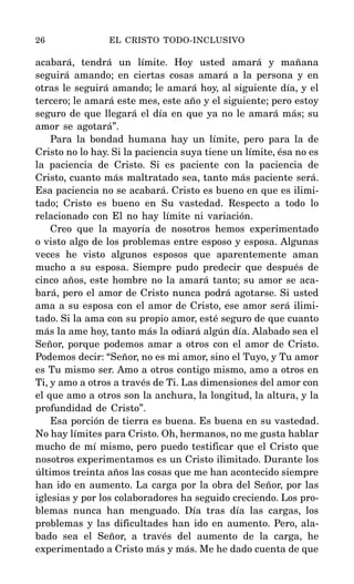 acabará, tendrá un límite. Hoy usted amará y mañana
seguirá amando; en ciertas cosas amará a la persona y en
otras le seguirá amando; le amará hoy, al siguiente día, y el
tercero; le amará este mes, este año y el siguiente; pero estoy
seguro de que llegará el día en que ya no le amará más; su
amor se agotará”.
Para la bondad humana hay un límite, pero para la de
Cristo no lo hay. Si la paciencia suya tiene un límite, ésa no es
la paciencia de Cristo. Si es paciente con la paciencia de
Cristo, cuanto más maltratado sea, tanto más paciente será.
Esa paciencia no se acabará. Cristo es bueno en que es ilimi-
tado; Cristo es bueno en Su vastedad. Respecto a todo lo
relacionado con El no hay límite ni variación.
Creo que la mayoría de nosotros hemos experimentado
o visto algo de los problemas entre esposo y esposa. Algunas
veces he visto algunos esposos que aparentemente aman
mucho a su esposa. Siempre pudo predecir que después de
cinco años, este hombre no la amará tanto; su amor se aca-
bará, pero el amor de Cristo nunca podrá agotarse. Si usted
ama a su esposa con el amor de Cristo, ese amor será ilimi-
tado. Si la ama con su propio amor, esté seguro de que cuanto
más la ame hoy, tanto más la odiará algún día. Alabado sea el
Señor, porque podemos amar a otros con el amor de Cristo.
Podemos decir: “Señor, no es mi amor, sino el Tuyo, y Tu amor
es Tu mismo ser. Amo a otros contigo mismo, amo a otros en
Ti, y amo a otros a través de Ti. Las dimensiones del amor con
el que amo a otros son la anchura, la longitud, la altura, y la
profundidad de Cristo”.
Esa porción de tierra es buena. Es buena en su vastedad.
No hay límites para Cristo. Oh, hermanos, no me gusta hablar
mucho de mí mismo, pero puedo testificar que el Cristo que
nosotros experimentamos es un Cristo ilimitado. Durante los
últimos treinta años las cosas que me han acontecido siempre
han ido en aumento. La carga por la obra del Señor, por las
iglesias y por los colaboradores ha seguido creciendo. Los pro-
blemas nunca han menguado. Día tras día las cargas, los
problemas y las dificultades han ido en aumento. Pero, ala-
bado sea el Señor, a través del aumento de la carga, he
experimentado a Cristo más y más. Me he dado cuenta de que
26 EL CRISTO TODO-INCLUSIVO
 