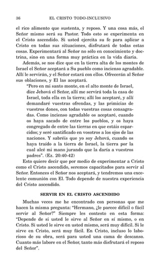 el rico alimento que sustenta, y reposo. Y una cosa más, el
Señor mismo será su Pastor. Todo esto se experimenta en
el Cristo ascendido. Si usted ejercita su fe para aplicar a
Cristo en todas sus situaciones, disfrutará de todas estas
cosas. Experimentará al Señor no sólo en conocimiento y doc-
trina, sino en una forma muy práctica en la vida diaria.
Además, se nos dice que en la tierra alta de los montes de
Israel el Señor aceptará a Su pueblo como incienso agradable.
Allí le servirán, y el Señor estará con ellos. Ofrecerán al Señor
sus oblaciones, y El las aceptará.
“Pero en mi santo monte, en el alto monte de Israel,
dice Jehová el Señor, allí me servirá toda la casa de
Israel, toda ella en la tierra; allí los aceptaré, y allí
demandaré vuestras ofrendas, y las primicias de
vuestros dones, con todas vuestras cosas consagra-
das. Como incienso agradable os aceptaré, cuando
os haya sacado de entre los pueblos, y os haya
congregado de entre las tierras en que estáis espar-
cidos; y seré santificado en vosotros a los ojos de las
naciones. Y sabréis que yo soy Jehová, cuando os
haya traído a la tierra de Israel, la tierra por la
cual alcé mi mano jurando que la daría a vuestros
padres”. (Ez. 20:40-42)
Esto quiere decir que por medio de experimentar a Cristo
como el Cristo ascendido, seremos capacitados para servir al
Señor. Entonces el Señor nos aceptará, y tendremos una exce-
lente comunión con El. Todo depende de nuestra experiencia
del Cristo ascendido.
SERVIR EN EL CRISTO ASCENDIDO
Muchas veces me he encontrado con personas que me
hacen la misma pregunta: “Hermano, ¿le parece difícil o fácil
servir al Señor?” Siempre les contesto en esta forma:
“Depende de si usted le sirve al Señor en sí mismo, o en
Cristo. Si usted le sirve en usted mismo, será muy difícil. Si le
sirve en Cristo, será muy fácil. En Cristo, incluso lo labo-
rioso de su obra, será para usted una cama de descanso.
Cuanto más labore en el Señor, tanto más disfrutará el reposo
del Señor”.
36 EL CRISTO TODO-INCLUSIVO
 