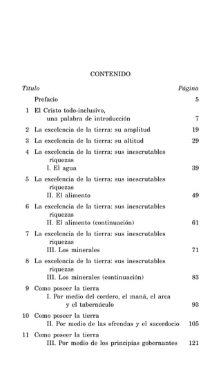 CONTENIDO
Título Página
Prefacio 5
1 El Cristo todo-inclusivo,
una palabra de introducción 7
2 La excelencia de la tierra: su amplitud 19
3 La excelencia de la tierra: su altitud 29
4 La excelencia de la tierra: sus inescrutables
riquezas
I. El agua 39
5 La excelencia de la tierra: sus inescrutables
riquezas
II. El alimento 49
6 La excelencia de la tierra: sus inescrutables
riquezas
II. El alimento (continuación) 61
7 La excelencia de la tierra: sus inescrutables
riquezas
III. Los minerales 71
8 La excelencia de la tierra: sus inescrutables
riquezas
III. Los minerales (continuación) 83
9 Como poseer la tierra
I. Por medio del cordero, el maná, el arca
y el tabernáculo 93
10 Como poseer la tierra
II. Por medio de las ofrendas y el sacerdocio 105
11 Como poseer la tierra
III. Por medio de los principias gobernantes 121
 