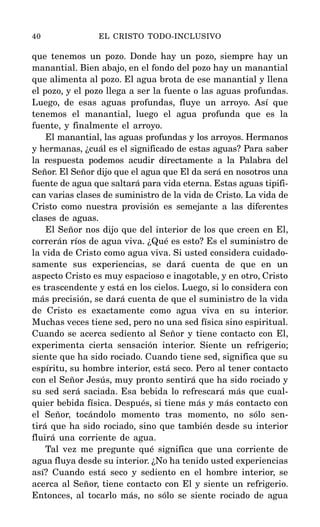 que tenemos un pozo. Donde hay un pozo, siempre hay un
manantial. Bien abajo, en el fondo del pozo hay un manantial
que alimenta al pozo. El agua brota de ese manantial y llena
el pozo, y el pozo llega a ser la fuente o las aguas profundas.
Luego, de esas aguas profundas, fluye un arroyo. Así que
tenemos el manantial, luego el agua profunda que es la
fuente, y finalmente el arroyo.
El manantial, las aguas profundas y los arroyos. Hermanos
y hermanas, ¿cuál es el significado de estas aguas? Para saber
la respuesta podemos acudir directamente a la Palabra del
Señor. El Señor dijo que el agua que El da será en nosotros una
fuente de agua que saltará para vida eterna. Estas aguas tipifi-
can varias clases de suministro de la vida de Cristo. La vida de
Cristo como nuestra provisión es semejante a las diferentes
clases de aguas.
El Señor nos dijo que del interior de los que creen en El,
correrán ríos de agua viva. ¿Qué es esto? Es el suministro de
la vida de Cristo como agua viva. Si usted considera cuidado-
samente sus experiencias, se dará cuenta de que en un
aspecto Cristo es muy espacioso e inagotable, y en otro, Cristo
es trascendente y está en los cielos. Luego, si lo considera con
más precisión, se dará cuenta de que el suministro de la vida
de Cristo es exactamente como agua viva en su interior.
Muchas veces tiene sed, pero no una sed física sino espiritual.
Cuando se acerca sediento al Señor y tiene contacto con El,
experimenta cierta sensación interior. Siente un refrigerio;
siente que ha sido rociado. Cuando tiene sed, significa que su
espíritu, su hombre interior, está seco. Pero al tener contacto
con el Señor Jesús, muy pronto sentirá que ha sido rociado y
su sed será saciada. Esa bebida lo refrescará más que cual-
quier bebida física. Después, si tiene más y más contacto con
el Señor, tocándolo momento tras momento, no sólo sen-
tirá que ha sido rociado, sino que también desde su interior
fluirá una corriente de agua.
Tal vez me pregunte qué significa que una corriente de
agua fluya desde su interior. ¿No ha tenido usted experiencias
así? Cuando está seco y sediento en el hombre interior, se
acerca al Señor, tiene contacto con El y siente un refrigerio.
Entonces, al tocarlo más, no sólo se siente rociado de agua
40 EL CRISTO TODO-INCLUSIVO
 