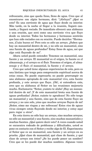 refrescante, sino que queda lleno, lleno de agua. Creo que al
encontrarse con algún hermano, dirá: “¡Aleluya!” ¿Qué es
esto? Es una corriente de agua que fluye desde su interior.
Más tarde, en la noche al llegar a la reunión, llegará can-
tando, y llegará rociado. De inmediato ofrecerá una alabanza
o una oración, que será como una corriente viva que fluye
desde su interior. Todos los hermanos y hermanas sentirán
que han sido rociados con su oración. Puede decirles: “Herma-
nos, ¡Cuán bueno es! Pero esto es sólo un arroyo. ¿Saben que
hay un manantial dentro de mí, y no sólo un manantial, sino
una fuente de aguas profundas? Estoy lleno de agua, así que
algo está fluyendo de mí”.
Ahora usted puede entender. Tenemos un manantial, una
fuente y un arroyo. El manantial es el origen, la fuente es el
almacenaje, y el arroyo es el fluir. Tenemos el origen, el alma-
cenaje y el fluir; el manantial, la fuente y el arroyo.
Creo que usted tiene algunas experiencias de esto, pero es
una lástima que tenga poca comprensión espiritual acerca de
estas cosas. No puede expresarlo; no puede prorrumpir en
una alabanza apropiada de este manantial vivo, esta fuente
profunda, y este arroyo que fluye. ¡Oh!, si entendiera esto,
creo que su alabanza al Señor en las reuniones mejoraría
mucho. Exclamaría: “Señor, ¡cuánto te alabo! ¡Hay un manan-
tial dentro de mí! ¡Y de este manantial brota una fuente de
aguas profundas! ¡Señor, cuánto te agradezco! No sólo tengo
un manantial y una fuente, sino que de esta fuente fluye un
arroyo; y no uno solo, ¡sino que muchos arroyos fluyen de mí!
¡Señor, cómo me riegan y me refrescan! Estos ríos de aguas
vivas siempre están fluyendo desde mi interior, y estoy aquí
para regar a otros”.
En esta tierra no sólo hay un arroyo, sino muchos arroyos;
no sólo un manantial y una fuente, sino muchos manantiales y
muchas fuentes. ¿Qué quiere decir esto? A veces cuando usted
se encuentra rodeado de problemas y dificultades, usted se
pone en contacto con el Señor y recibe algo de El. Experimenta
al Señor que es un manantial, una fuente y un arroyo en su
prueba. ¿Qué clase de manantial, qué clase de fuente, y qué
clase de arroyo son éstos? ¿Se les puede poner un nombre?
Creo que se les puede dar muchos nombres. Algunas veces
RIQUEZAS INESCRUTABLES: EL AGUA 41
 
