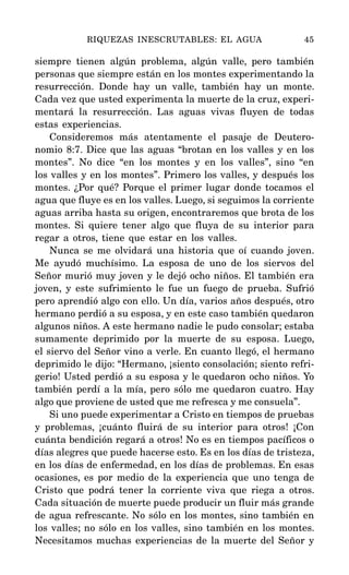 siempre tienen algún problema, algún valle, pero también
personas que siempre están en los montes experimentando la
resurrección. Donde hay un valle, también hay un monte.
Cada vez que usted experimenta la muerte de la cruz, experi-
mentará la resurrección. Las aguas vivas fluyen de todas
estas experiencias.
Consideremos más atentamente el pasaje de Deutero-
nomio 8:7. Dice que las aguas “brotan en los valles y en los
montes”. No dice “en los montes y en los valles”, sino “en
los valles y en los montes”. Primero los valles, y después los
montes. ¿Por qué? Porque el primer lugar donde tocamos el
agua que fluye es en los valles. Luego, si seguimos la corriente
aguas arriba hasta su origen, encontraremos que brota de los
montes. Si quiere tener algo que fluya de su interior para
regar a otros, tiene que estar en los valles.
Nunca se me olvidará una historia que oí cuando joven.
Me ayudó muchísimo. La esposa de uno de los siervos del
Señor murió muy joven y le dejó ocho niños. El también era
joven, y este sufrimiento le fue un fuego de prueba. Sufrió
pero aprendió algo con ello. Un día, varios años después, otro
hermano perdió a su esposa, y en este caso también quedaron
algunos niños. A este hermano nadie le pudo consolar; estaba
sumamente deprimido por la muerte de su esposa. Luego,
el siervo del Señor vino a verle. En cuanto llegó, el hermano
deprimido le dijo: “Hermano, ¡siento consolación; siento refri-
gerio! Usted perdió a su esposa y le quedaron ocho niños. Yo
también perdí a la mía, pero sólo me quedaron cuatro. Hay
algo que proviene de usted que me refresca y me consuela”.
Si uno puede experimentar a Cristo en tiempos de pruebas
y problemas, ¡cuánto fluirá de su interior para otros! ¡Con
cuánta bendición regará a otros! No es en tiempos pacíficos o
días alegres que puede hacerse esto. Es en los días de tristeza,
en los días de enfermedad, en los días de problemas. En esas
ocasiones, es por medio de la experiencia que uno tenga de
Cristo que podrá tener la corriente viva que riega a otros.
Cada situación de muerte puede producir un fluir más grande
de agua refrescante. No sólo en los montes, sino también en
los valles; no sólo en los valles, sino también en los montes.
Necesitamos muchas experiencias de la muerte del Señor y
RIQUEZAS INESCRUTABLES: EL AGUA 45
 