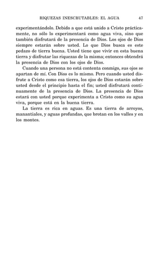 experimentándolo. Debido a que está unido a Cristo práctica-
mente, no sólo lo experimentará como agua viva, sino que
también disfrutará de la presencia de Dios. Los ojos de Dios
siempre estarán sobre usted. Lo que Dios busca es este
pedazo de tierra buena. Usted tiene que vivir en esta buena
tierra y disfrutar las riquezas de la misma; entonces obtendrá
la presencia de Dios con los ojos de Dios.
Cuando una persona no está contenta conmigo, sus ojos se
apartan de mí. Con Dios es lo mismo. Pero cuando usted dis-
frute a Cristo como esa tierra, los ojos de Dios estarán sobre
usted desde el principio hasta el fin; usted disfrutará conti-
nuamente de la presencia de Dios. La presencia de Dios
estará con usted porque experimenta a Cristo como su agua
viva, porque está en la buena tierra.
La tierra es rica en aguas. Es una tierra de arroyos,
manantiales, y aguas profundas, que brotan en los valles y en
los montes.
RIQUEZAS INESCRUTABLES: EL AGUA 47
 