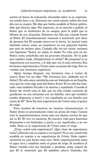 acercó en busca de comunión, deseando saber si su experien-
cia estaba bien o no. Entonces me contó cuánto sufría día tras
día con su suegra. Me dijo que había acudido al Señor, pidién-
dole que hiciera algo. Por supuesto, no se atrevió a pedirle al
Señor que se deshiciera de su suegra, pero le pidió que la
librara de esa situación. Entonces me dijo que cuando buscó
al Señor, El inmediatamente comenzó a mostrarle qué clase
de persona fue El cuando estuvo en la tierra. Le mostró cuán
limitado estuvo como un carpintero en esa pequeña familia
por más de treinta años. Cuando ella vio tal visión, exclamó
con lágrimas: “Señor, ¡te alabo, te alabo! Tu vida está en mí.
Señor, estoy satisfecha con mi presente situación. No te pido
que cambies nada. ¡Simplemente te alabo!” Me preguntó si su
experiencia era correcta, y le dije que era lo más correcto. Esa
hermana experimentó a Cristo como un grano de trigo. Era en
verdad una hermana espiritual.
Algún tiempo después, esa hermana vino a verme de
nuevo. Esta vez me dijo: “Oh, hermano Lee, ¡alabado sea el
Señor! ¡No sólo estoy satisfecha con ser limitada en mi familia,
sino que he visto algo más del Señor Jesús! El no sólo fue limi-
tado, sino también llevado a la muerte y sepultado. Cuando el
Señor me reveló esto, le dije que no sólo estaba contenta de
quedarme en esa situación con mi familia, sino que también
estaba dispuesta a morir y ser sepultada en esa familia por
causa de El”. Esta fue otra experiencia de Cristo como el grano
de trigo.
Para muchos de nosotros, en muchas circunstancias, el
Señor Jesús es precisamente como un grano de trigo. Cuanto
más lo experimentamos, tanto más nos damos cuenta de que
así es El. El vive en nosotros. Es nuestra vida para hacernos
dispuestos a ser limitados, a morir, a ser sepultados, a no ser
nada. Esta es la experiencia de Cristo como el trigo.
¿Tiene usted esta experiencia? ¿Qué clase de experiencia
tiene? ¿Discute con su esposa o su esposo? Si es así, usted está
rendido en cuanto a su experiencia de Cristo. Debe experi-
mentarlo en una forma muy rica. Debe experimentarlo como
el agua viva y también como el grano de trigo. Si acudiera al
Señor cuando está tan limitado y perplejo, estoy seguro de
que El le mostrará que El también estuvo limitado, fue
INESCRUTABLES RIQUEZAS: AL ALIMENTO 53
 