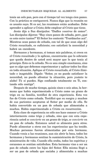 tenía un solo pan, pero con el tiempo tal vez tenga cien panes.
Con la práctica se enriquecerá. Nunca diga que la reunión no
es asunto suyo. Si es así, las reuniones están acabadas. Debe
aprender a aplicar a Cristo; debe emplear al Cristo que tiene.
Jesús dijo a Sus discípulos: “Dadles vosotros de comer”.
Los discípulos dijeron: “Hay cinco panes de cebada, pero ¿qué
es esto entre tantos?” El Señor les contestó: “Traédmelos acá”.
Mientras sean panes de cebada, con tal de que sean algo del
Cristo resucitado, es suficiente; eso satisfará la necesidad y
habrá un excedente.
Hermanos y hermanas, si toman mis palabras, si creen en
el Cristo resucitado y lo aplican, encontrarán que lo sobrante
que queda dentro de usted será mayor que lo que tenía al
principio. Esto es la cebada. No es una simple enseñanza, sino
que es algo que debemos experimentar y aplicar todos los días
en toda situación. Aplique al Cristo resucitado, al Cristo ilimi-
tado e inagotable. Dígale: “Señor, yo no puedo satisfacer la
necesidad, no puedo afrontar la situación, pero ¡cuánto te
alabo! Tú sí puedes. Sigo confiando totalmente en Ti, con-
tando sólo contigo”.
Después de mucho tiempo, quizás cinco o seis años, la her-
mana que había experimentado a Cristo como un grano de
trigo en su familia, testificó de otra experiencia. Esta vez
fue de Cristo como cebada. Testificó que su suegra y muchos
de sus parientes aceptaron al Señor por medio de ella. Se
había convertido en un pan de cebada que alimentaba a
muchos. Había experimentado a Cristo en resurrección.
Esta clase de experiencia no sólo nos hace conocer a Cristo
interiormente como trigo y cebada, sino que con esta expe-
riencia usted se convierte en un grano de trigo, se convierte en
un pan de cebada. Entonces usted es alimento para otros.
Puede alimentar a otros con las experiencias que ha tenido.
Muchas personas fueron alimentadas por esta hermana.
Cuando venía a las reuniones, aun sin abrir la boca, todos los
hermanos y hermanas sentían la suministración de Cristo, la
ministración de vida. Cuando ella oraba, todos los espíritus y
corazones se sentían satisfechos. Esta hermana vino a ser un
pan de cebada entre los hijos del Señor. Ella misma llegó a
ser un pan de cebada que saciaba y alimentaba a muchas
INESCRUTABLES RIQUEZAS: AL ALIMENTO 57
 