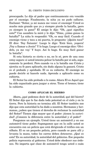 preocupado. Le dijo al padre que continuamente era vencido
por el enemigo. Finalmente, la niña ya no pudo callarse.
Exclamó: “Señor, ¡a mí nunca me vence el enemigo! Usted es
mucho más grande que yo y siempre pierde la batalla, ¡pero
yo siempre la gano!” El amigo le dijo: “Oh, ¿qué significa
esto?” Con asombro la miró y le dijo: “Dime, ¿cómo ganas la
batalla?” La niña le respondió: “Oh, es muy fácil. Cuando el
enemigo viene y toca a mi puerta, le pregunto: ‘¿Quién toca?’
El dice: ‘Soy Satanás’. Luego le digo: ‘Está bien, ¡espera!
¡Voy a llamar a Jesús!’ Y lo hago. Luego el enemigo dice: ‘Olví-
delo, ya me voy.’ Y huye. Así lo hago. Es muy fácil ganar
la batalla”.
Si esta historia es cierta o no, no lo sé, pero de una cosa
estoy seguro: si usted intenta pelear la batalla por sí solo, segu-
ramente la perderá. Pero cuando va a la batalla con Cristo y
ejercita su fe para aplicarlo, sin duda alguna la ganará. Cristo
es el probado y aprobado. El es su cubierta. El enemigo no
puede decirle ni hacerle nada. Aprenda a aplicarlo como su
cubierta.
El Señor ha sido probado a lo sumo. Ahora El es Aquel que
ha sido capacitado para juzgar a otros. Tiene el bronce; tiene
la cubierta.
COMO APLICAR EL HIERRO
Ahora, ¿qué podemos decir de la autoridad, qué del hierro?
El Señor dijo que le fue dada toda potestad en el cielo y en la
tierra. Pero la historia no termina allí. El Señor también nos
dijo que esta autoridad la ha dado a nosotros. Hermanos y her-
manas, ¿saben que tienen el derecho de reclamar la autoridad
del Señor? Tienen algo mayor que el poder: ¡tienen la autori-
dad! ¿Conocen la diferencia entre la autoridad y el poder?
Pongamos un ejemplo. Usted tiene un automóvil y en ese
automóvil tiene poder. Supongamos que en la calle usted se
encuentra con un policía que está dirigiendo el tráfico con un
silbato. El es un pequeño policía, pero cuando se para allí y
levanta la mano, todos los carros deben detenerse. ¿Qué es
esto? Es su autoridad, la autoridad del gobierno. Ese pequeño
policía representa al gobierno. Usted debe obedecer sus órde-
nes. No importa qué clase de automóvil tenga usted o cuán
88 EL CRISTO TODO-INCLUSIVO
 