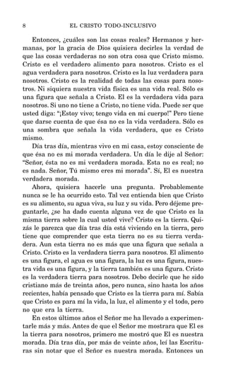 Entonces, ¿cuáles son las cosas reales? Hermanos y her-
manas, por la gracia de Dios quisiera decirles la verdad de
que las cosas verdaderas no son otra cosa que Cristo mismo.
Cristo es el verdadero alimento para nosotros. Cristo es el
agua verdadera para nosotros. Cristo es la luz verdadera para
nosotros. Cristo es la realidad de todas las cosas para noso-
tros. Ni siquiera nuestra vida física es una vida real. Sólo es
una figura que señala a Cristo. El es la verdadera vida para
nosotros. Si uno no tiene a Cristo, no tiene vida. Puede ser que
usted diga: “¡Estoy vivo; tengo vida en mi cuerpo!” Pero tiene
que darse cuenta de que ésa no es la vida verdadera. Sólo es
una sombra que señala la vida verdadera, que es Cristo
mismo.
Día tras día, mientras vivo en mi casa, estoy consciente de
que ésa no es mi morada verdadera. Un día le dije al Señor:
“Señor, ésta no es mi verdadera morada. Esta no es real; no
es nada. Señor, Tú mismo eres mi morada”. Sí, El es nuestra
verdadera morada.
Ahora, quisiera hacerle una pregunta. Probablemente
nunca se le ha ocurrido esto. Tal vez entienda bien que Cristo
es su alimento, su agua viva, su luz y su vida. Pero déjeme pre-
guntarle, ¿se ha dado cuenta alguna vez de que Cristo es la
misma tierra sobre la cual usted vive? Cristo es la tierra. Qui-
zás le parezca que día tras día está viviendo en la tierra, pero
tiene que comprender que esta tierra no es su tierra verda-
dera. Aun esta tierra no es más que una figura que señala a
Cristo. Cristo es la verdadera tierra para nosotros. El alimento
es una figura, el agua es una figura, la luz es una figura, nues-
tra vida es una figura, y la tierra también es una figura. Cristo
es la verdadera tierra para nosotros. Debo decirle que he sido
cristiano más de treinta años, pero nunca, sino hasta los años
recientes, había pensado que Cristo es la tierra para mí. Sabía
que Cristo es para mí la vida, la luz, el alimento y el todo, pero
no que era la tierra.
En estos últimos años el Señor me ha llevado a experimen-
tarle más y más. Antes de que el Señor me mostrara que El es
la tierra para nosotros, primero me mostró que El es nuestra
morada. Día tras día, por más de veinte años, leí las Escritu-
ras sin notar que el Señor es nuestra morada. Entonces un
8 EL CRISTO TODO-INCLUSIVO
 