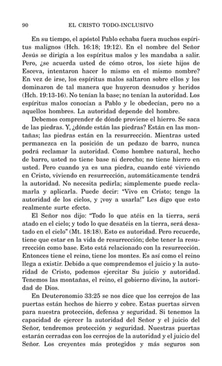En su tiempo, el apóstol Pablo echaba fuera muchos espíri-
tus malignos (Hch. 16:18; 19:12). En el nombre del Señor
Jesús se dirigía a los espíritus malos y les mandaba a salir.
Pero, ¿se acuerda usted de cómo otros, los siete hijos de
Esceva, intentaron hacer lo mismo en el mismo nombre?
En vez de irse, los espíritus malos saltaron sobre ellos y los
dominaron de tal manera que huyeron desnudos y heridos
(Hch. 19:13-16). No tenían la base; no tenían la autoridad. Los
espíritus malos conocían a Pablo y le obedecían, pero no a
aquellos hombres. La autoridad depende del hombre.
Debemos comprender de dónde proviene el hierro. Se saca
de las piedras. Y, ¿dónde están las piedras? Están en las mon-
tañas; las piedras están en la resurrección. Mientras usted
permanezca en la posición de un pedazo de barro, nunca
podrá reclamar la autoridad. Como hombre natural, hecho
de barro, usted no tiene base ni derecho; no tiene hierro en
usted. Pero cuando ya es una piedra, cuando esté viviendo
en Cristo, viviendo en resurrección, automáticamente tendrá
la autoridad. No necesita pedirla; simplemente puede recla-
marla y aplicarla. Puede decir: “Vivo en Cristo; tengo la
autoridad de los cielos, y ¡voy a usarla!” Les digo que esto
realmente surte efecto.
El Señor nos dijo: “Todo lo que atéis en la tierra, será
atado en el cielo; y todo lo que desatéis en la tierra, será desa-
tado en el cielo” (Mt. 18:18). Esto es autoridad. Pero recuerde,
tiene que estar en la vida de resurrección; debe tener la resu-
rrección como base. Esto está relacionado con la resurrección.
Entonces tiene el reino, tiene los montes. Es así como el reino
llega a existir. Debido a que comprendemos el juicio y la auto-
ridad de Cristo, podemos ejercitar Su juicio y autoridad.
Tenemos las montañas, el reino, el gobierno divino, la autori-
dad de Dios.
En Deuteronomio 33:25 se nos dice que los cerrojos de las
puertas están hechos de hierro y cobre. Estas puertas sirven
para nuestra protección, defensa y seguridad. Si tenemos la
capacidad de ejercer la autoridad del Señor y el juicio del
Señor, tendremos protección y seguridad. Nuestras puertas
estarán cerradas con los cerrojos de la autoridad y el juicio del
Señor. Los creyentes más protegidos y más seguros son
90 EL CRISTO TODO-INCLUSIVO
 