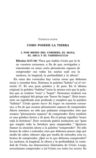 CAPITULO NUEVE
COMO POSEER LA TIERRA
I. POR MEDIO DEL CORDERO, EL MANA,
EL ARCA Y EL TABERNACULO
Efesios 3:17-18: “Para que habite Cristo por la fe
en vuestros corazones, a fin de que, arraigados y
cimentados en amor, seáis plenamente capaces de
comprender con todos los santos cuál sea la
anchura, la longitud, la profundidad y la altura”.
En estos dos versículos hay varias cosas que debemos
notar y recordar bien. Notemos la palabra “habite” en el ver-
sículo 17. Es una gran palabra y de peso. En el idioma
original, la palabra “habitar” tiene la misma raíz que la pala-
bra que se traduce “casa” y “hogar”. Deseamos traducir esa
palabra original del griego con “hacer Su hogar”. Esto trans-
mite un significado más profundo y completo que la palabra
“habitar”. Cristo quiere hacer Su hogar en nuestros corazo-
nes, a fin de que seamos plenamente capaces de comprender.
Ahora notemos: no sólo que podamos comprender, sino que
seamos “plenamente capaces” de comprender. Esta también
es una palabra fuerte y de peso. En el griego significa “tener
toda la fortaleza”. Este versículo podría traducirse así: “para
que tengáis toda la fortaleza para comprender...” Quisiera
llamar su atención ahora a la palabra “comprender”. No sólo
hemos de saber o entender, sino que debemos poseer algo por
medio de saber, obtener algo por medio de entender, esto es,
hemos de comprender. ¿Qué es lo que debemos comprender?
La anchura, la longitud, la altura y la profundidad, la vaste-
dad de Cristo, las dimensiones ilimitadas de Cristo. Luego,
necesitamos comprender a tal Cristo con todos los santos. Es
 