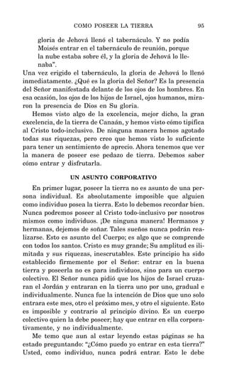 gloria de Jehová llenó el tabernáculo. Y no podía
Moisés entrar en el tabernáculo de reunión, porque
la nube estaba sobre él, y la gloria de Jehová lo lle-
naba”.
Una vez erigido el tabernáculo, la gloria de Jehová lo llenó
inmediatamente. ¿Qué es la gloria del Señor? Es la presencia
del Señor manifestada delante de los ojos de los hombres. En
esa ocasión, los ojos de los hijos de Israel, ojos humanos, mira-
ron la presencia de Dios en Su gloria.
Hemos visto algo de la excelencia, mejor dicho, la gran
excelencia, de la tierra de Canaán, y hemos visto cómo tipifica
al Cristo todo-inclusivo. De ninguna manera hemos agotado
todas sus riquezas, pero creo que hemos visto lo suficiente
para tener un sentimiento de aprecio. Ahora tenemos que ver
la manera de poseer ese pedazo de tierra. Debemos saber
cómo entrar y disfrutarla.
UN ASUNTO CORPORATIVO
En primer lugar, poseer la tierra no es asunto de una per-
sona individual. Es absolutamente imposible que alguien
como individuo posea la tierra. Esto lo debemos recordar bien.
Nunca podremos poseer al Cristo todo-inclusivo por nosotros
mismos como individuos. ¡De ninguna manera! Hermanos y
hermanas, dejemos de soñar. Tales sueños nunca podrán rea-
lizarse. Esto es asunto del Cuerpo; es algo que se comprende
con todos los santos. Cristo es muy grande; Su amplitud es ili-
mitada y sus riquezas, inescrutables. Este principio ha sido
establecido firmemente por el Señor: entrar en la buena
tierra y poseerla no es para individuos, sino para un cuerpo
colectivo. El Señor nunca pidió que los hijos de Israel cruza-
ran el Jordán y entraran en la tierra uno por uno, gradual e
individualmente. Nunca fue la intención de Dios que uno solo
entrara este mes, otro el próximo mes, y otro el siguiente. Esto
es imposible y contrario al principio divino. Es un cuerpo
colectivo quien la debe poseer; hay que entrar en ella corpora-
tivamente, y no individualmente.
Me temo que aun al estar leyendo estas páginas se ha
estado preguntando: “¿Cómo puedo yo entrar en esta tierra?”
Usted, como individuo, nunca podrá entrar. Esto le debe
COMO POSEER LA TIERRA 95
 