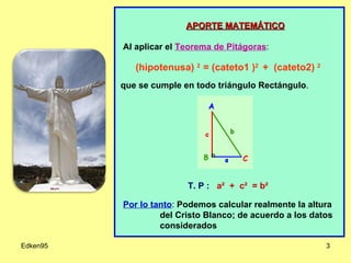 Edken95 APORTE MATEMÁTICO Al aplicar el   Teorema de Pitágoras : (hipotenusa)  2  = (cateto1 ) 2  +  (cateto2)  2 que se cumple en todo triángulo Rectángulo .         T. P :  a²  +  c²  = b² Por lo tanto :  Podemos calcular realmente la altura del Cristo Blanco; de acuerdo a los datos considerados 