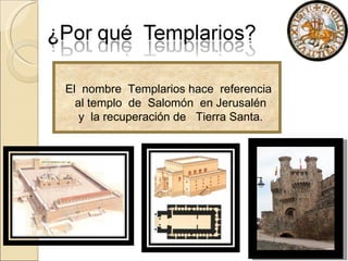 El  nombre  Templarios hace  referencia al templo  de  Salomón  en Jerusalén  y  la recuperación de  Tierra Santa.  