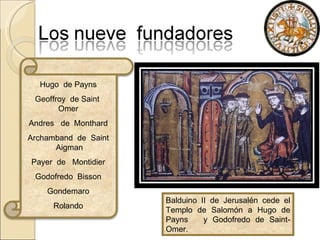 Hugo  de Payns Geoffroy  de Saint  Omer Andres  de  Monthard Archamband  de  Saint  Aigman Payer  de  Montidier Godofredo  Bisson Gondemaro Rolando Balduino II de Jerusalén cede el Templo de Salomón a Hugo de Payns  y Godofredo de Saint-Omer. 