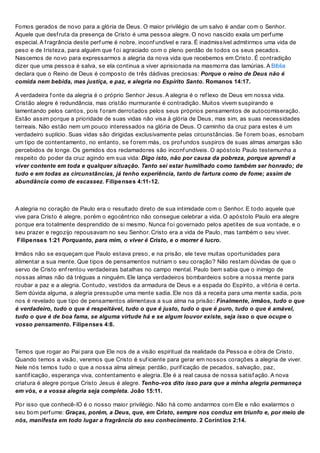 Fomos gerados de novo para a glória de Deus. O maior privilégio de um salvo é andar com o Senhor.
Aquele que desf ruta da presença de Cristo é uma pessoa alegre. O novo nascido exala um perf ume
especial. A f ragrância deste perf ume é nobre, inconf undível e rara. É inadmissível admitirmos uma vida de
peso e de tristeza, para alguém que f oi agraciado com o pleno perdão de todos os seus pecados.
Nascemos de novo para expressarmos a alegria da nova vida que recebemos em Cristo. É contradição
dizer que uma pessoa é salva, se ela continua a viver aprisionada na masmorra das lamúrias. A Bíblia
declara que o Reino de Deus é composto de três dádivas preciosas: Porque o reino de Deus não é
comida nem bebida, mas justiça, e paz, e alegria no Espírito Santo. Romanos 14:17.
A verdadeira f onte da alegria é o próprio Senhor Jesus. A alegria é o ref lexo de Deus em nossa vida.
Cristão alegre é redundância, mas cristão murmurante é contradição. Muitos vivem suspirando e
lamentando pelos cantos, pois f oram derrotados pelos seus próprios pensamentos de autocomiseração.
Estão assim porque a prioridade de suas vidas não visa à glória de Deus, mas sim, as suas necessidades
terreais. Não estão nem um pouco interessados na glória de Deus. O caminho da cruz para estes é um
verdadeiro suplício. Suas vidas são dirigidas exclusivamente pelas circunstâncias. Se f orem boas, esnobam
um tipo de contentamento, no entanto, se f orem más, os prof undos suspiros de suas almas amargas são
percebidos de longe. Os gemidos dos reclamadores são inconf undíveis. O apóstolo Paulo testemunha a
respeito do poder da cruz agindo em sua vida: Digo isto, não por causa da pobreza, porque aprendi a
viver contente em toda e qualquer situação. Tanto sei estar humilhado como também ser honrado; de
tudo e em todas as circunstâncias, já tenho experiência, tanto de fartura como de fome; assim de
abundância como de escassez. Filipenses 4:11-12.
A alegria no coração de Paulo era o resultado direto de sua intimidade com o Senhor. E todo aquele que
vive para Cristo é alegre, porém o egocêntrico não consegue celebrar a vida. O apóstolo Paulo era alegre
porque era totalmente desprendido de si mesmo. Nunca f oi governado pelos apetites de sua vontade, e o
seu prazer e regozijo repousavam no seu Senhor. Cristo era a vida de Paulo, mas também o seu viver.
Filipenses 1:21 Porquanto, para mim, o viver é Cristo, e o morrer é lucro.
Irmãos não se esqueçam que Paulo estava preso, e na prisão, ele teve muitas oportunidades para
alimentar a sua mente. Que tipos de pensamentos nutriam o seu coração? Não restam dúvidas de que o
servo de Cristo enf rentou verdadeiras batalhas no campo mental. Paulo bem sabia que o inimigo de
nossas almas não dá tréguas a ninguém. Ele lança verdadeiros bombardeios sobre a nossa mente para
roubar a paz e a alegria. Contudo, vestidos da armadura de Deus e a espada do Espírito, a vitória é certa.
Sem dúvida alguma, a alegria pressupõe uma mente sadia. Ele nos dá a receita para uma mente sadia, pois
nos é revelado que tipo de pensamentos alimentava a sua alma na prisão: Finalmente, irmãos, tudo o que
é verdadeiro, tudo o que é respeitável, tudo o que é justo, tudo o que é puro, tudo o que é amável,
tudo o que é de boa fama, se alguma virtude há e se algum louvor existe, seja isso o que ocupe o
vosso pensamento. Filipenses 4:8.
Temos que rogar ao Pai para que Ele nos de a visão espiritual da realidade da Pessoa e obra de Cristo.
Quando temos a visão, veremos que Cristo é suf iciente para gerar em nossos corações a alegria de viver.
Nele nós temos tudo o que a nossa alma almeja: perdão, purif icação de pecados, salvação, paz,
santif icação, esperança viva, contentamento e alegria. Ele é a real causa de nossa satisf ação. A nova
criatura é alegre porque Cristo Jesus é alegre. Tenho-vos dito isso para que a minha alegria permaneça
em vós, e a vossa alegria seja completa. João 15:11.
Por isso que conhecê-lO é o nosso maior privilégio. Não há como andarmos com Ele e não exalarmos o
seu bom perf ume: Graças, porém, a Deus, que, em Cristo, sempre nos conduz em triunfo e, por meio de
nós, manifesta em todo lugar a fragrância do seu conhecimento. 2 Coríntios 2:14.
 