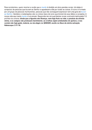 Para concluirmos, quero mostrar a vocês que o mundo é dividido em dois grandes corais. Um deles é
composto de pessoas que louvam ao Senhor e agradecem a Ele por todas as coisas. O outro é f ormado
por um grupo de pessoas murmurentas, pessoas que não conseguem expressar nem uma gota de louvor
ao Senhor. Gemidos e reclamações são os únicos tipos de sons que brotam de seus lábios e corações. A
nossa vida aqui neste mundo é um ensaio. Responda-me: em qual destes corais você está matriculado? O
prof eta nos ensina: Ainda que a figueira não floresça, nem haja fruto na vide; o produto da oliveira
minta, e os campos não produzam mantimento; as ovelhas sejam arrebatadas do aprisco, e nos
currais não haja gado, todavia, eu me alegro no SENHOR, exulto no Deus da minha salvação.
Habacuque 3:17-18.
 