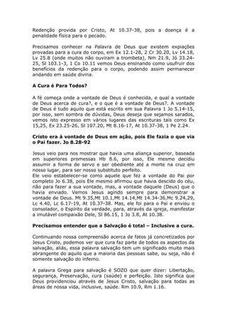 Redenção provida por Cristo, At 10.37-38, pois a doença é a
penalidade física para o pecado.
Precisamos conhecer na Palavra de Deus que existem expiações
provadas para a cura do corpo, em Ex 12.1-28, 2 Cr 30.20, Lv 14.18,
Lv 25.8 (onde muitos não ouviram a trombeta), Nm 21.9, Jó 33.24-
25, Sl 103.1-3, 1 Co 10.11 vemos Deus ensinando como usufruir dos
benefícios da redenção para o corpo, podendo assim permanecer
andando em saúde divina.
A Cura é Para Todos?
A fé começa onde a vontade de Deus é conhecida, e qual a vontade
de Deus acerca de cura?, e o que é a vontade de Deus?. A vontade
de Deus é tudo aquilo que está escrito em sua Palavra 1 Jo 5.14-15,
por isso, sem sombra de dúvidas, Deus deseja que sejamos sarados,
vemos isto expresso em vários lugares das escrituras tais como Ex
15,25, Ex 23.25-26, Sl 107.20, Mt 8.16-17, At 10.37-38, 1 Pe 2.24.
Cristo era à vontade de Deus em ação, pois Ele fazia o que via
o Pai fazer. Jo 8.28-92
Jesus veio para nos mostrar que havia uma aliança superior, baseada
em superiores promessas Hb 8.6, por isso, Ele mesmo decidiu
assumir a forma de servo e ser obediente até a morte na cruz em
nosso lugar, para ser nosso substituto perfeito.
Ele veio estabelecer-se como aquele que fez a vontade do Pai por
completo Jo 6.38, pois Ele mesmo afirmou que havia descido do céu,
não para fazer a sua vontade, mas, a vontade daquele (Deus) que o
havia enviado. Vemos Jesus agindo sempre para demonstrar a
vontade de Deus. Mt 9.35,Mt 10.1,Mt 14.14,Mt 14.34-36,Mc 9.24,29,
Lc 4.40, Lc 6.17-19, At 10.37-38. Mas, ele foi para o Pai e enviou o
consolador, o Espírito da verdade, para, através da igreja, manifestar
a imutável compaixão Dele, Sl 86.15, 1 Jo 3.8, At 10.38.
Precisamos entender que a Salvação é total – Inclusive a cura.
Continuando nossa compreensão acerca de fatos já concretizados por
Jesus Cristo, podemos ver que cura faz parte de todos os aspectos da
salvação, aliás, essa palavra salvação tem um significado muito mais
abrangente do aquilo que a maioria das pessoas sabe, ou seja, não é
somente salvação do inferno.
A palavra Grega para salvação é SOZO que quer dizer: Libertação,
segurança, Preservação, cura (saúde) e perfeição. Isto significa que
Deus providenciou através de Jesus Cristo, salvação para todas as
áreas de nossa vida, inclusive, saúde. Rm 10.9, Rm 1.16.
 