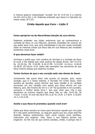 A mesma palavra interpretada “curado” em At 14.9-10, é a mesma
em Rm 10.9 e Rm 1.16. Podemos entender que Jesus é o Salvador do
nosso corpo, Ef 5.23.
Cristo Aquele que Cura – Lição 3
Como apropriar-se da Maravilhosa benção da cura divina.
Podemos entender nas lições anteriores que ao conhecermos a
vontade de Deus (a sua Palavra), teremos condições de usufruir do
seu poder para cura, que será manifestado à nós por nossa confissão
(falar as mesmas coisas que Deus fala em sua Palavra) das verdades
existentes nesta área.
O que devemos fazer então?
Conheça e aceite que, sem sombra de dúvidas é a vontade de Deus
te curar e Ele deseja que você usufrua de saúde divina. Nm 21.5-9,
Ex 23.25-26, Mt 4.24,Mt 8.16-17,Mt 12.15,Mt 14.14,Lc 4.40,At
10.38,Sl 107.20,Pv 4.22. Estes são exemplos nas escrituras de que
Deus mesmo deseja que sejamos curados.
Tenha Certeza de que o seu coração está reto diante de Deus!
Certamente não quero dizer reto quanto ao pecado, pois, nosso
coração, que é o nosso espírito, é recriado em Cristo Jesus. Sem
sombra de dúvidas, quero afirmar que essa retidão é na verdade
concordar em seu coração com aquilo que Deus afirma em sua
Palavra, pois, Ele mesmo diz em Is 1.19 “Se quiserdes e me ouvirdes,
comereis o melhor desta terra.”, isto quer dizer que, nós é que
decidimos se cremos naquilo que Deus fala ou não. Ex15.26, Dt
7.9,Dt 7.15,Sl 37.4,Sl 66.18,Sl 84.11,Sl 91.14,Pv 3.7-8,Pv 3.16,Rm
12.1,1 Co 6.20.
Aceite o que Deus te prometeu quando você orar!
Saiba que Deus sempre se move para favorecer aquele que vive pela
fé e não pelos sentimentos, ou seja,por aquilo que seu corpo está lhe
dizendo. Nossos sentimentos, bem como nossos cinco sentidos,
costumam nos enganar, mas, Deus e sua Palavra jamais nos
enganam. Se Ele nos diz que somos sarados, então, é porque isto é
 