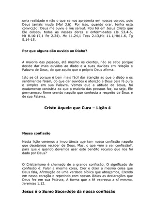 uma realidade e não o que se nos apresenta em nossos corpos, pois
Deus jamais muda (Mal 3.6). Por isso, quando orar, tenha está
convicção: Deus me ouviu e me sarou!. Pois foi em Jesus Cristo que
Ele colocou todas as nossas dores e enfermidades (Is 53.4-5,
Mt 8.16-17,1 Pe 2.24). Mc 11.24,1 Tess 2.13,Hb 11.1,Hb11.6, Tg
5.14-15.
Por que alguns dão ouvido ao Diabo?
A maioria das pessoas, até mesmo os crentes, não se sabe porque
decide dar mais ouvidos ao diabo e a suas dúvidas em relação a
Palavra de Deus, do que aquilo que o próprio Deus afirma.
Isto se dá porque é bem mais fácil dar atenção ao que o diabo e os
sentimentos falam, do que dar ouvidos e atenção a Deus pela fé pura
e simples em sua Palavra. Vemos que a atitude de Jesus, foi
exatamente contrária ao que a maioria das pessoas faz, ou seja, Ele
permaneceu firme crendo naquilo que conhecia a respeito de Deus e
de sua Palavra.
Cristo Aquele que Cura – Lição 4
Nossa confissão
Nesta lição veremos a importância que tem nossa confissão naquilo
que desejamos receber de Deus. Mas, o que vem a ser confissão?,
para que e quando devemos usar este bendito recurso que nos foi
dado por Deus?
O Cristianismo é chamado de a grande confissão. O significado de
confissão é: Falar a mesma coisa, Crer e dizer a mesma coisa que
Deus fala, Afirmação de uma verdade bíblica que abraçamos, Crendo
em nosso coração e repetindo com nossos lábios as declarações que
Deus fez em sua Palavra, A forma que a fé expressa a sí mesma.
Jeremias 1.12.
Jesus é o Sumo Sacerdote da nossa confissão
 