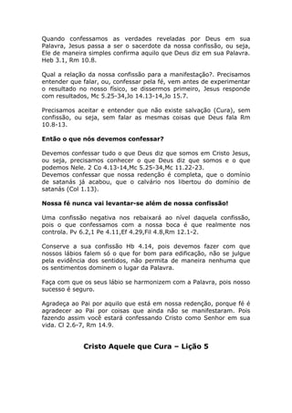 Quando confessamos as verdades reveladas por Deus em sua
Palavra, Jesus passa a ser o sacerdote da nossa confissão, ou seja,
Ele de maneira simples confirma aquilo que Deus diz em sua Palavra.
Heb 3.1, Rm 10.8.
Qual a relação da nossa confissão para a manifestação?. Precisamos
entender que falar, ou, confessar pela fé, vem antes de experimentar
o resultado no nosso físico, se dissermos primeiro, Jesus responde
com resultados, Mc 5.25-34,Jo 14.13-14,Jo 15.7.
Precisamos aceitar e entender que não existe salvação (Cura), sem
confissão, ou seja, sem falar as mesmas coisas que Deus fala Rm
10.8-13.
Então o que nós devemos confessar?
Devemos confessar tudo o que Deus diz que somos em Cristo Jesus,
ou seja, precisamos conhecer o que Deus diz que somos e o que
podemos Nele. 2 Co 4.13-14,Mc 5.25-34,Mc 11.22-23.
Devemos confessar que nossa redenção é completa, que o domínio
de satanás já acabou, que o calvário nos libertou do domínio de
satanás (Col 1.13).
Nossa fé nunca vai levantar-se além de nossa confissão!
Uma confissão negativa nos rebaixará ao nível daquela confissão,
pois o que confessamos com a nossa boca é que realmente nos
controla. Pv 6.2,1 Pe 4.11,Ef 4.29,Fil 4.8,Rm 12.1-2.
Conserve a sua confissão Hb 4.14, pois devemos fazer com que
nossos lábios falem só o que for bom para edificação, não se julgue
pela evidência dos sentidos, não permita de maneira nenhuma que
os sentimentos dominem o lugar da Palavra.
Faça com que os seus lábio se harmonizem com a Palavra, pois nosso
sucesso é seguro.
Agradeça ao Pai por aquilo que está em nossa redenção, porque fé é
agradecer ao Pai por coisas que ainda não se manifestaram. Pois
fazendo assim você estará confessando Cristo como Senhor em sua
vida. Cl 2.6-7, Rm 14.9.
Cristo Aquele que Cura – Lição 5
 