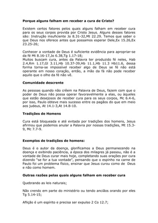 Porque alguns falham em receber a cura de Cristo?
Existem certos fatores pelos quais alguns falham em receber cura
para os seus corpos provida por Cristo Jesus. Alguns desses fatores
são: Instrução insuficiente Jo 8.31-32,Mt 22.29. Temos que saber o
que Deus nos oferece antes que possamos esperar Dele,Ex 15.26,Ex
23.25-26;
Conhecer a vontade de Deus é suficiente evidência para apropriar-se
da fé Mt 8.16-17,Jo 6.38,Tg 1.17-18;
Muitos buscam cura, antes da Palavra ter produzido fé neles, Hab
2.4,Rm 1.17,Gl 3.11,Hb 10.37-39,Hb 11.1,Hb 11.3 Hb11.6, dessa
forma torna-se impossível receber algo de Deus se fé não está
operante em nosso coração, então, a mão da fá não pode receber
aquilo que o olho da fé não vê.
Comunidade descrente
As pessoas quando não crêem na Palavra de Deus, fazem com que o
poder de Deus não possa operar favoravelmente a elas, ou àqueles
que estão desejosos de receber cura para os seus corpos, Mc 6.4-6,
por isso, Paulo obteve mais sucesso entre os pagãos do que em meio
aos judeus, At 14.1-3,At 14.8-10.
Tradições de Homens
Cura está bloqueada e até evitada por tradições dos homens, Jesus
afirmou que podemos anular a Palavra por nossas tradições, Mt 15.3-
9, Mc 7.7-9.
Exemplos de tradições de homens:
Deus é o autor da doença, glorificamos a Deus permanecendo na
doença e exibindo paciência, a época dos milagres já passou, não é a
vontade de Deus curar mais hoje, completando suas orações por cura
dizendo “se for a tua vontade”, pensando que o espinho na carne de
Paulo foi um problema físico, ensinar que Jesus curou como de Deus
e não como homem.
Outras razões pelas quais alguns falham em receber cura
Quebrando as leis naturais;
Não crendo em parte do ministério ou tendo anciãos orando por eles
Tg 5.14-15;
Aflição é um espírito e precisa ser expulso 2 Co 12.7;
 