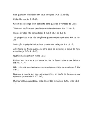 Eles guardam iniqüidade em seus corações 1 Co 11.28-31;
Estão Mornos Ap 3.15-16;
Crêem que doença é um cabresto para guiá-los à vontade de Deus;
Têem um espírito sem perdão ou mantendo rancor Hb 12.14-15;
Coisas erradas não concertadas 1 Jo1.8-10, 1 Jo 2.1-2;
Ter propósitos, mas não diligência quando espera por cura Hb 10.35-
38;
Instrução imprópria limita Deus quanto aos milagres Rm 10.17;
A Fé torna-se fraca quando se olha para os sintomas e deixa de fora
a confiança 2 Co 4.16-18;
Quando não agem em fé Hb 11.6;
Falham em receber a promessa escrita de Deus como a sua Palavra
diz Jo 17.17;
Não crêm até que tenham experimentado e visto os resultados 2 Co
5.6-7;
Baseiam a sua fé em seus desempenhos, ao invés de basearem no
que está prometido Sl 103.1-5;
Murmuração, passividade, falta de perdão e medo Jo 6.43, 1 Co 10.8-
11.
 