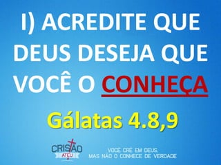 I) ACREDITE QUE
DEUS DESEJA QUE
VOCÊ O CONHEÇA
  Gálatas 4.8,9
 