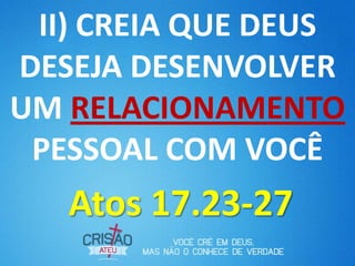 II) CREIA QUE DEUS
DESEJA DESENVOLVER
UM RELACIONAMENTO
 PESSOAL COM VOCÊ
   Atos 17.23-27
 