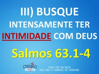 III) BUSQUE
  INTENSAMENTE TER
INTIMIDADE COM DEUS
 Salmos 63.1-4
 