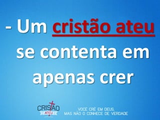 - Um cristão ateu
se contenta em
apenas crer
 