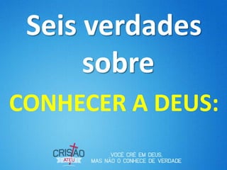Seis verdades
sobre
CONHECER A DEUS:
 