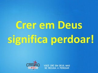 Crer em Deus
significa perdoar!
 
