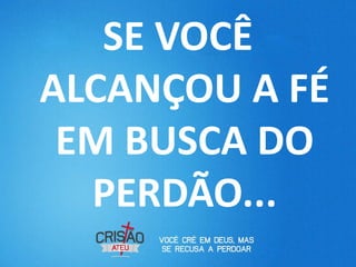 SE VOCÊ
ALCANÇOU A FÉ
 EM BUSCA DO
  PERDÃO...
 