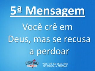 5ª Mensagem
   Você crê em
Deus, mas se recusa
    a perdoar
 