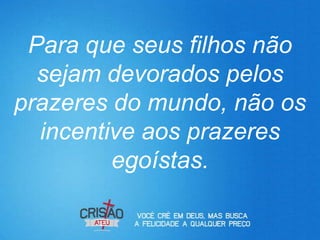 Para que seus filhos não
  sejam devorados pelos
prazeres do mundo, não os
  incentive aos prazeres
         egoístas.
 