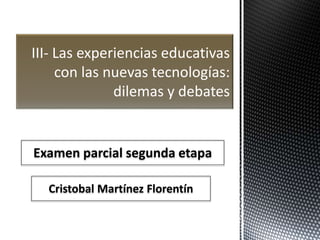 III- Las experiencias educativas 
con las nuevas tecnologías: 
dilemas y debates 
Examen parcial segunda etapa 
Cristobal Martínez Florentín 
 