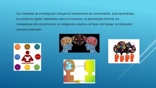 Sus intereses de investigación incluyen la transferencia de conocimiento, auto-aprendizaje,
la conciencia digital, habilidades para la innovación, el aprendizaje informal, los
trabajadores del conocimiento, la inteligencia colectiva, el futuro del trabajo, la interacción
persona-ordenador.
 