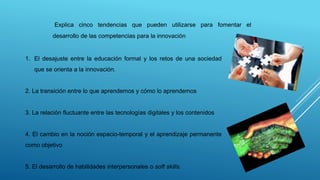 Explica cinco tendencias que pueden utilizarse para fomentar el
desarrollo de las competencias para la innovación
1. El desajuste entre la educación formal y los retos de una sociedad
que se orienta a la innovación.
2. La transición entre lo que aprendemos y cómo lo aprendemos
3. La relación fluctuante entre las tecnologías digitales y los contenidos
4. El cambio en la noción espacio-temporal y el aprendizaje permanente
como objetivo
5. El desarrollo de habilidades interpersonales o soft skills.
 