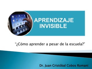 APRENDIZAJE
           INVISIBLE


“¿Cómo aprender a pesar de la escuela?”




             Dr. Juan Cristóbal Cobos Romani
 