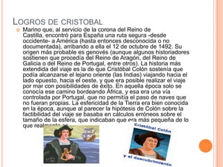 LOGROS DE CRISTOBAL
 Marino que, al servicio de la corona del Reino de
Castilla, encontró para España una ruta segura -desde
occidente- a América (hasta entonces desconocida o no
documentada), arribando a ella el 12 de octubre de 1492. Su
origen más probable es genovés (aunque algunos historiadores
sostienen que procedía del Reino de Aragón, del Reino de
Galicia o del Reino de Portugal, entre otros). La historia más
extendida del viaje es la de que Cristóbal Colón sostenía que
podía alcanzarse el lejano oriente (las Indias) viajando hacia el
lado opuesto, hacia el oeste, y que era posible realizar el viaje
por mar con posibilidades de éxito. En aquella época solo se
conocía ese camino bordeando África, y esa era una vía
controlada por Portugal, que no permitía el paso de naves que
no fueran propias. La esfericidad de la Tierra era bien conocida
en la época, aunque al parecer la hipótesis de Colón sobre la
factibilidad del viaje se basaba en cálculos erróneos sobre el
tamaño de la esfera, que indicaban que era más pequeña de lo
que realmente es.
 