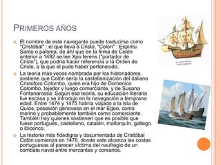 PRIMEROS AÑOS
 El nombre de este navegante puede traducirse como
"Cristóbal" : el que lleva a Cristo, "Colón" : Espíritu
Santo o paloma, de ahí que en la firma de Colón
anterior a 1492 se lee Xpo ferens ("portador de
Cristo"), que podría hacer referencia a la Orden de
Cristo, a la que el pudo haber pertenecido.
 La teoría más veces nombrada por los historiadores
sostiene que Colón sería la castellanización del italiano
Cristoforo Colombo, quien era hijo de Domenico
Colombo, tejedor y luego comerciante, y de Susana
Fontanarossa. Según esa teoría, su educación literaria
fue escasa y se introdujo en la navegación a temprana
edad. Entre 1474 y 1475 habría viajado a la isla de
Quíos, posesión genovesa en el mar Egeo, como
marino y probablemente también como comerciante.
También hay quienes sostienen que es posible que
fuese portugués, castellano, catalán, mallorquín, gallego
o ibicenco.
 La historia más fidedigna y documentada de Cristóbal
Colón comienza en 1476, donde este alcanza las costas
portuguesas al parecer víctima del naufragio de un
combate naval entre mercantes y corsarios.
 