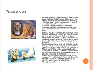 PRIMER VIAJE
 Finalizados todos los preparativos, la expedición
zarpó de Palos de la Frontera (Huelva) el 3 de
agosto de 1492, con las carabelas "La Pinta" y
"La Niña", y con la nao "Santa María". Hasta el 6
de septiembre estuvo en las Islas
Canarias, concretamente en La Gomera
(visitando a Beatriz de Bobadilla, señora de la
isla) y en Gran Canaria, arreglando el timón de La
Pinta.
 El 12 de octubre, cuando la tripulación ya estaba
inquieta por la larga travesía sin llegar a ninguna
parte, el grumete Rodrigo de Triana, dio el
famoso grito de: Tierra a la vista. Llegaron a una
isla llamada por los nativos Guanahaní, a la que
bautizó San Salvador, en el archipiélago de las
Bahamas.
También desembarcó en la isla de Cuba y la de
La Española (Santo Domingo). En esta, el 25 de
diciembre de 1492, se hundió la nao capitana, la
"Santa María". Sus restos fueron usados para
construir el Fuerte de La Navidad, constituyendo
asì, el primer asentamiento español en América.
Las dos carabelas, al mando de
Colón, regresaron al puerto de Palos el 15 de
marzo de 1493. El día 3 de Abril 1493, Colón fue
recibido por el Rey Fernando el Católico en
Barcelona para recibir el anuncio del
"descubrimiento".
 
