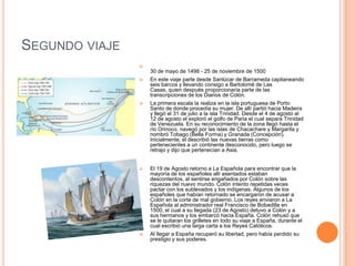 SEGUNDO VIAJE

30 de mayo de 1498 - 25 de noviembre de 1500
 En este viaje parte desde Sanlúcar de Barrameda capitaneando
seis barcos y llevando consigo a Bartolomé de Las
Casas, quien después proporcionaría parte de las
transcripciones de los Diarios de Colón.
 La primera escala la realiza en la isla portuguesa de Porto
Santo de donde procedía su mujer. De allí partió hacia Madeira
y llegó el 31 de julio a la isla Trinidad. Desde el 4 de agosto al
12 de agosto el exploró el golfo de Paria el cual separa Trinidad
de Venezuela. En su reconocimiento de la zona llegó hasta el
río Orinoco, navegó por las islas de Chacachare y Margarita y
nombró Tobago (Bella Forma) y Granada (Concepción).
Inicialmente, el describió las nuevas tierras como
pertenecientes a un continente desconocido, pero luego se
retrajo y dijo que pertenecían a Asia.
 El 19 de Agosto retorno a La Española para encontrar que la
mayoría de los españoles allí asentados estaban
descontentos, al sentirse engañados por Colón sobre las
riquezas del nuevo mundo. Colón intento repetidas veces
pactar con los sublevados y los indígenas. Algunos de los
españoles que habían retornado se encargaron de acusar a
Colón en la corte de mal gobierno. Los reyes enviaron a La
Española al administrador real Francisco de Bobadilla en
1500, el cual a su llegada (23 de Agosto) detuvo a Colón y a
sus hermanos y los embarcó hacia España. Colón rehusó que
se le quitaran los grilletes en todo su viaje a España, durante el
cual escribió una larga carta a los Reyes Católicos.
 Al llegar a España recuperó su libertad, pero había perdido su
prestigio y sus poderes.
 