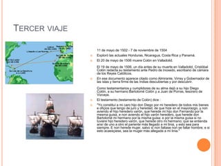TERCER VIAJE
11 de mayo de 1502 - 7 de noviembre de 1504
 Exploró las actuales Honduras, Nicaragua, Costa Rica y Panamá.
 El 20 de mayo de 1506 muere Colón en Valladolid.
El 19 de mayo de 1506, un día antes de su muerte en Valladolid, Cristóbal
Colón redacta su testamento ante Pedro de Inoxedo, escribano de cámara
de los Reyes Católicos.
 En ese documento aparece citado como Almirante, Virrey y Gobernador de
las islas y tierra firme de las Indias descubiertas y por descubrir.
Como testamentarios y cumplidores de su alma dejó a su hijo Diego
Colón, a su hermano Bartolomé Colón y a Juan de Porras, tesorero de
Vizcaya.
 El testamento (testamento de Colón) dice :
 "Yo constituí a mi caro hijo don Diego por mi heredero de todos mis bienes
e ofiçios que tengo de juro y heredad, de que hize en el mayorazgo, y non
aviendo el hijo heredero varón, que herede mi hijo don Fernando por la
mesma guisa, e non aviendo el hijo varón heredero, que herede don
Bartolomé mi hermano por la misma guisa; e por la misma guisa si no
tuviere hijo heredero varón, que herede otro mi hermano; que se entienda
ansí de uno a otro el pariente más llegado a mi linia, y esto sea para
siempre. E non herede mujer, salvo si non faltase non se fallar hombre; e si
esto acaesçiese, sea la muger más allegada a mi linia."
 